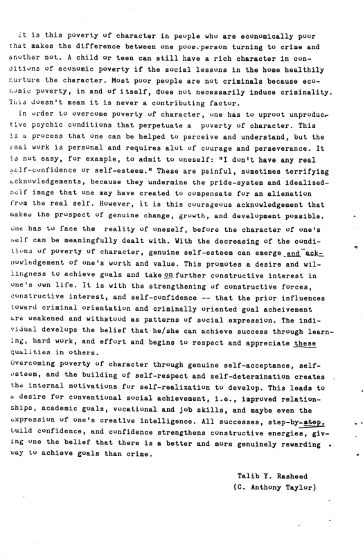 it 43 this poverty of character in people who are sconosically poor Chat makes the difference betueen one poos.parson turning to crise and snother not. A child or teen can still have a rich cheracter in con- sitivns of economic poverty if the social lessons in the homs healthily rurture the character. Most poor people are not crisinals because eco- fomic poverty, in and of 1tself, duse nut necessarily induce erisinality. Tuis doesn’t mean 1t ls never a contributing factor. [n urder Lo overcoss poverty of character, une has to uprovt unproducs tive paychic conditions that perpetuate a poverty of character. This t5 s proc that one can be helped to perceive and understand, but the ceal vork is personal and requires alot of courage and perseverance. It ©s not sasy, for exasple, to adait to oneself: "I don’t have any real aclf-confidence or self-estess." These are painful, sometizes terrifyisg wcknoledgenants, because they underaine the pride-systes and idealized- iaage that one say have crested Lo cospensate for an aliemation iron the real self. However, it is this courageous acknovledgesent that sakes the pruspect of genuine change, grovth, and developaent possible. - Cae 1o face the reality of one 1f, befure the character of one’s self can be meaningfully dealt with. With the decreasing of the condi- Uivns uf poverty of character, genuine self-sstess can esergs snd asks novledgenent of one’s vorth and value. This prosotes a desire and wil- ingness Lo achieve goals and take on further constructive intersst in one’s ovn 1ife. It is vith the strengthening of constructive fore nstructive interest, and self-confidence —- that the prior influsnce tovard erisinal vrientation and crisinally orisnted goal acheivement “re veakened and Vithstood as patterns of sucial expression. The indi- Viduul develops the belief that he/she can achieve success through l ing, herd work, and effort and begins to respect and appreciate thess Gualities in others. Overconing poverty of character through genuine self-acceptance, self- 9stess, and the building of self-respect and self-deteraination crestes ©he internel otivations for self-realization to develop. This leads to o desire for conventional soctal achievement, i.e., improved relation- ships, acadesic goals, vocational and job skills, and saybe even the “xpression of one’s creative intelligence. step-by-step, Luild confidence, and confidence strength ing one the belief that thers is a better vay 1o achieve goals than oris Talih 1. Rashoed (. Anthony Taylor)